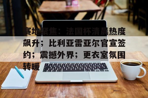 包含赛地聚焦：法国杯清晨热度飙升；比利亚雷亚尔官宣签约；震撼外界；更衣室氛围转暖的词条-OD体育官方网站