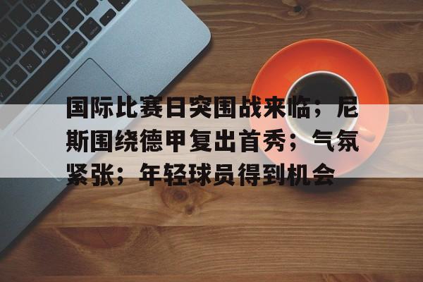 国际比赛日突围战来临；尼斯围绕德甲复出首秀；气氛紧张；年轻球员得到机会的简单介绍-爱游戏