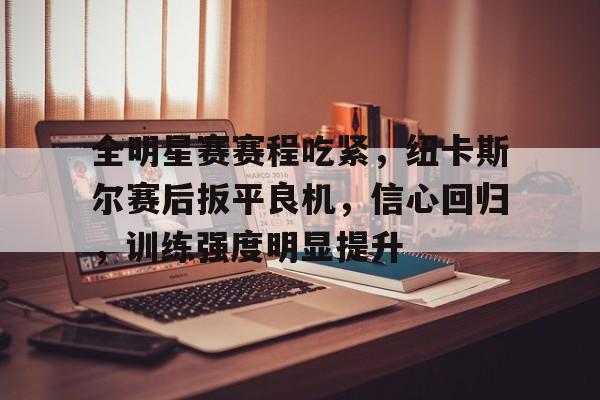 关于全明星赛赛程吃紧，纽卡斯尔赛后扳平良机，信心回归，训练强度明显提升的信息-OD体育