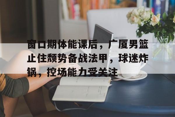 窗口期体能课后，广厦男篮止住颓势备战法甲，球迷炸锅，控场能力受关注(小学二年级心理健康教育课件)-开云